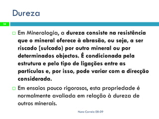 Dureza
24


        Em Mineralogia, a dureza consiste na resistência
         que o mineral oferece à abrasão, ou seja, a ser
         riscado [sulcado) por outro mineral ou por
         determinados objectos. É condicionada pela
         estrutura e pelo tipo de ligações entre as
         partículas e, por isso, pode variar com a direcção
         considerada.
        Em ensaios pouco rigorosos, esta propriedade é
         normalmente avaliada em relação à dureza de
         outros minerais.
                               Nuno Correia 08-09
 