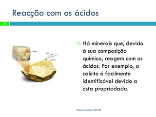 Reacção com os ácidos
26




                       Há minerais que, devido
                        à sua composição
                        química, reagem com os
                        ácidos. Por exemplo, a
                        calcite é facilmente
                        identificável devido a
                        esta propriedade.


                    Nuno Correia 08-09
 