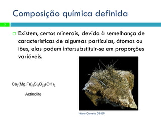 Composição química definida
3


       Existem, certos minerais, devido à semelhança de
        características de algumas partículas, átomos ou
        iões, elas podem intersubstituir-se em proporções
        variáveis.



    Ca2(Mg,Fe)5Si8O22(OH)2

          Actinolite



                               Nuno Correia 08-09
 