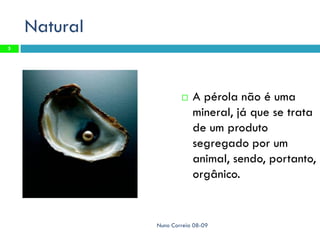 Natural
5




                         A pérola não é uma
                          mineral, já que se trata
                          de um produto
                          segregado por um
                          animal, sendo, portanto,
                          orgânico.


              Nuno Correia 08-09
 