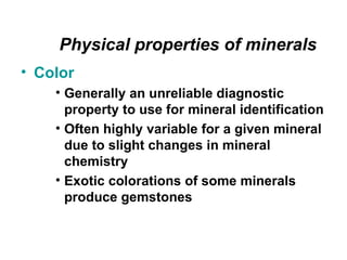 Physical properties of minerals
• Color
    • Generally an unreliable diagnostic
      property to use for mineral identification
    • Often highly variable for a given mineral
      due to slight changes in mineral
      chemistry
    • Exotic colorations of some minerals
      produce gemstones
 