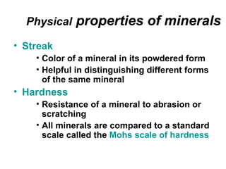 Physical   properties of minerals
• Streak
    • Color of a mineral in its powdered form
    • Helpful in distinguishing different forms
      of the same mineral
• Hardness
    • Resistance of a mineral to abrasion or
      scratching
    • All minerals are compared to a standard
      scale called the Mohs scale of hardness
 