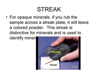 STREAK
• For opaque minerals, if you rub the
  sample across a streak plate, it will leave
  a colored powder. This streak is
  distinctive for minerals and is used to
  identify minerals.
 