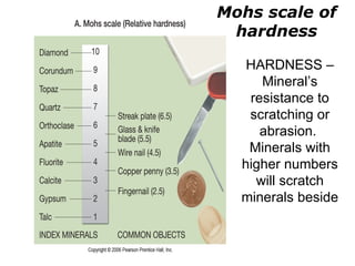 Mohs scale of
 hardness

   HARDNESS –
     Mineral’s
   resistance to
   scratching or
     abrasion.
   Minerals with
  higher numbers
    will scratch
  minerals beside
 