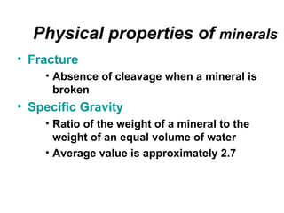 Physical properties of minerals
• Fracture
    • Absence of cleavage when a mineral is
      broken
• Specific Gravity
    • Ratio of the weight of a mineral to the
      weight of an equal volume of water
    • Average value is approximately 2.7
 