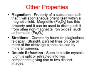 Other Properties
• Magnetism - Property of a substance such
  that it will spontaneous orient itself within a
  magnetic field. Magnetite (Fe3O4) has this
  property and it can be used to distinguish it
  from other non-magnetite iron oxides, such
  as hematite (Fe2O3).
• Straitions - Commonly found on plagioclase
  feldspar. Straight, parallel lines on one or
  more of the cleavage planes caused by
  mineral twinning.
• Double Refraction - Seen in calcite crystals.
   Light is split or refracted into two
  components giving rise to two distinct
  images.
 