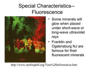Special Characteristics--
          Fluorescence
                            • Some minerals will
                              glow when placed
                              under short-wave or
                              long-wave ultraviolet
                              rays
                            • Franklin and
                              Ogdensburg NJ are
                              famous for their
                              fluorescent minerals

http://www.sterlinghill.org/Tour%20information.htm
 