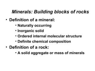 Minerals: Building blocks of rocks
• Definition of a mineral:
     • Naturally occurring
     • Inorganic solid
     • Ordered internal molecular structure
     • Definite chemical composition
• Definition of a rock:
     • A solid aggregate or mass of minerals
 