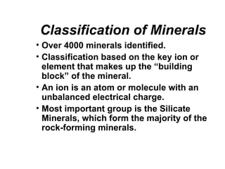 Classification of Minerals
• Over 4000 minerals identified.
• Classification based on the key ion or
  element that makes up the “building
  block” of the mineral.
• An ion is an atom or molecule with an
  unbalanced electrical charge.
• Most important group is the Silicate
  Minerals, which form the majority of the
  rock-forming minerals.
 