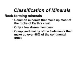 Classification of Minerals
Rock-forming minerals
    • Common minerals that make up most of
      the rocks of Earth’s crust
    • Only a few dozen members
    • Composed mainly of the 8 elements that
      make up over 98% of the continental
      crust
 