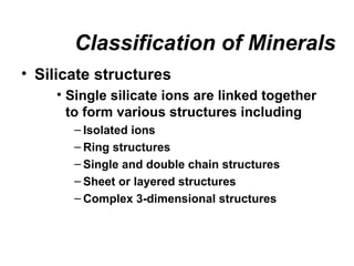 Classification of Minerals
• Silicate structures
    • Single silicate ions are linked together
      to form various structures including
       – Isolated ions
       – Ring structures
       – Single and double chain structures
       – Sheet or layered structures
       – Complex 3-dimensional structures
 