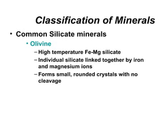 Classification of Minerals
• Common Silicate minerals
    • Olivine
      – High temperature Fe-Mg silicate
      – Individual silicate linked together by iron
        and magnesium ions
      – Forms small, rounded crystals with no
        cleavage
 