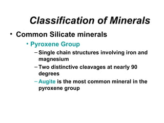 Classification of Minerals
• Common Silicate minerals
    • Pyroxene Group
      – Single chain structures involving iron and
        magnesium
      – Two distinctive cleavages at nearly 90
        degrees
      – Augite is the most common mineral in the
        pyroxene group
 