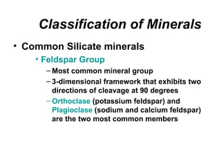 Classification of Minerals
• Common Silicate minerals
    • Feldspar Group
      – Most common mineral group
      – 3-dimensional framework that exhibits two
        directions of cleavage at 90 degrees
      – Orthoclase (potassium feldspar) and
        Plagioclase (sodium and calcium feldspar)
        are the two most common members
 