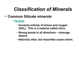 Classification of Minerals
• Common Silicate minerals
    • Quartz
      – Consists entirely of silicon and oxygen
        (SiO2). This is a material called silica.
      – Strong bonds in all directions – cleavage
        absent.
      – Naturally clear, but impurities cause colors.
 