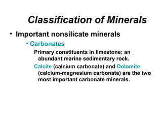 Classification of Minerals
• Important nonsilicate minerals
    • Carbonates
       Primary constituents in limestone; an
        abundant marine sedimentary rock.
       Calcite (calcium carbonate) and Dolomite
        (calcium-magnesium carbonate) are the two
        most important carbonate minerals.
 
