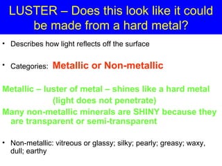 LUSTER – Does this look like it could
     be made from a hard metal?
• Describes how light reflects off the surface

• Categories:   Metallic or Non-metallic

Metallic – luster of metal – shines like a hard metal
             (light does not penetrate)
Many non-metallic minerals are SHINY because they
 are transparent or semi-transparent

• Non-metallic: vitreous or glassy; silky; pearly; greasy; waxy,
  dull; earthy
 