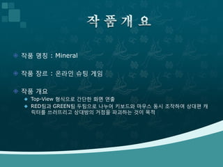  작품 명칭 : Mineral

 작품 장르 : 온라인 슈팅 게임

 작품 개요
   Top-View 형식으로 간단한 화면 연출
   RED팀과 GREEN팀 두팀으로 나누어 키보드와 마우스 동시 조작하여 상대편 캐
    릭터를 쓰러뜨리고 상대방의 거점을 파괴하는 것이 목적
 