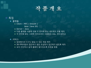  특징
   플랫폼
        Client – MFC ( DirectX )
                  Java ( Java 2D)
        Server – Java
        다중 플랫폼 사용에 의해 각 언어에 맞는 네트워크 모듈 제작
        각 언어에 맞는 그래픽 라이브러리 사용법과 성능, 편리성비교


   서비스
      탑뷰형식의 누구나 즐길 수 있는 게임 제작
      3D FPS게임이 접근하기 힘든 초심자가 접근하기 쉽도록 제작
      보다 간단하고 쉽게 플레이 할수있도록 초점을 맞춤
 