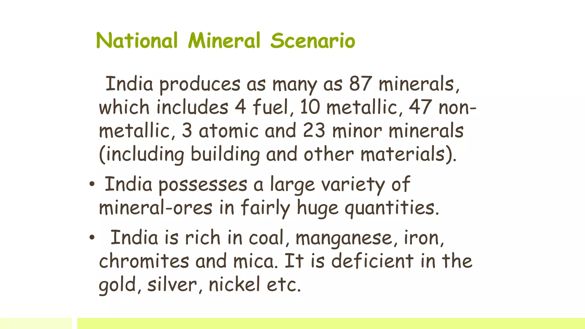 National Mineral Scenario
India produces as many as 87 minerals,
which includes 4 fuel, 10 metallic, 47 non-
metallic, 3 atomic and 23 minor minerals
(including building and other materials).
• India possesses a large variety of
mineral-ores in fairly huge quantities.
• India is rich in coal, manganese, iron,
chromites and mica. It is deficient in the
gold, silver, nickel etc.
 