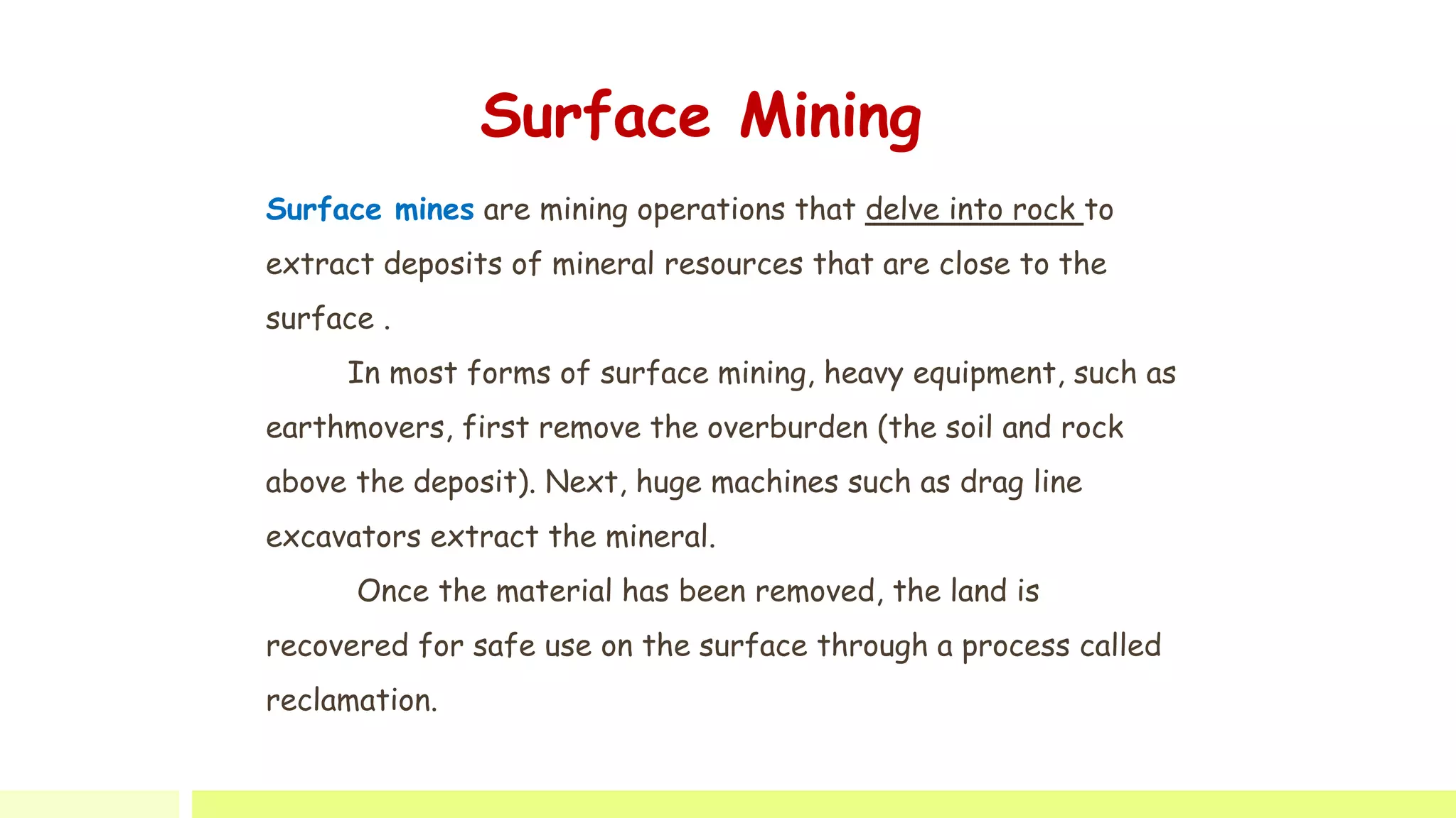 Surface mines are mining operations that delve into rock to
extract deposits of mineral resources that are close to the
surface .
In most forms of surface mining, heavy equipment, such as
earthmovers, first remove the overburden (the soil and rock
above the deposit). Next, huge machines such as drag line
excavators extract the mineral.
Once the material has been removed, the land is
recovered for safe use on the surface through a process called
reclamation.
Surface Mining
 