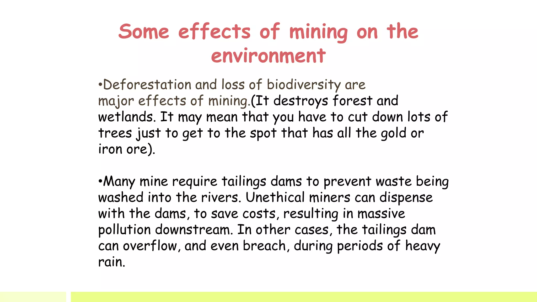 Some effects of mining on the
environment
•Deforestation and loss of biodiversity are
major effects of mining.(It destroys forest and
wetlands. It may mean that you have to cut down lots of
trees just to get to the spot that has all the gold or
iron ore).
•Many mine require tailings dams to prevent waste being
washed into the rivers. Unethical miners can dispense
with the dams, to save costs, resulting in massive
pollution downstream. In other cases, the tailings dam
can overflow, and even breach, during periods of heavy
rain.
 