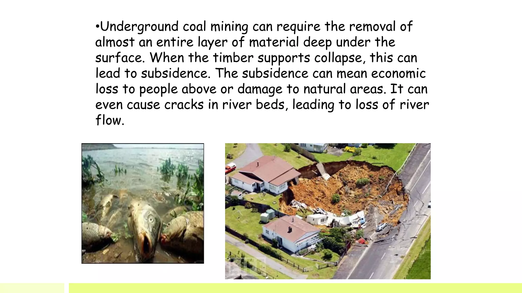 •Underground coal mining can require the removal of
almost an entire layer of material deep under the
surface. When the timber supports collapse, this can
lead to subsidence. The subsidence can mean economic
loss to people above or damage to natural areas. It can
even cause cracks in river beds, leading to loss of river
flow.
 