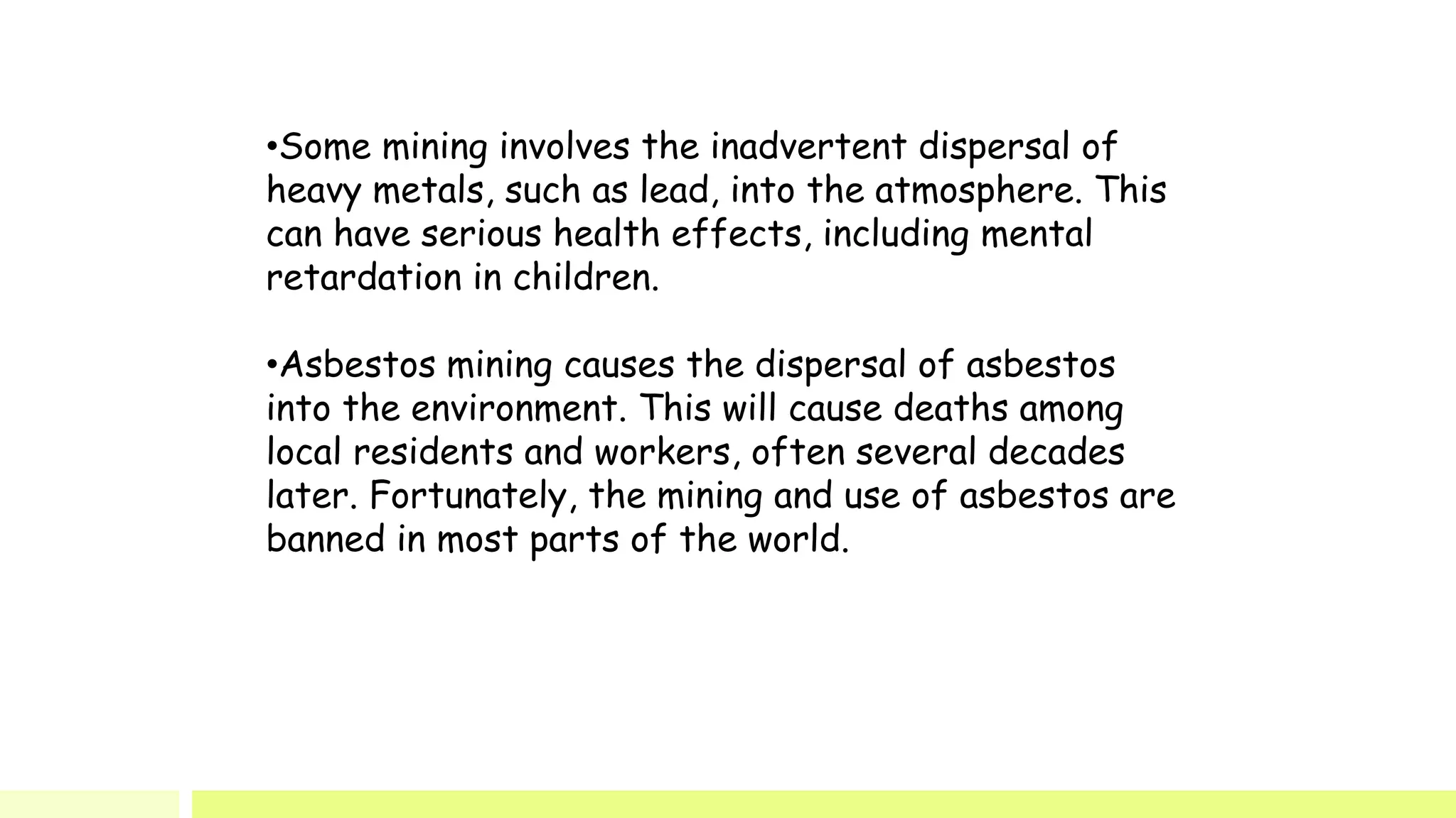 •Some mining involves the inadvertent dispersal of
heavy metals, such as lead, into the atmosphere. This
can have serious health effects, including mental
retardation in children.
•Asbestos mining causes the dispersal of asbestos
into the environment. This will cause deaths among
local residents and workers, often several decades
later. Fortunately, the mining and use of asbestos are
banned in most parts of the world.
 