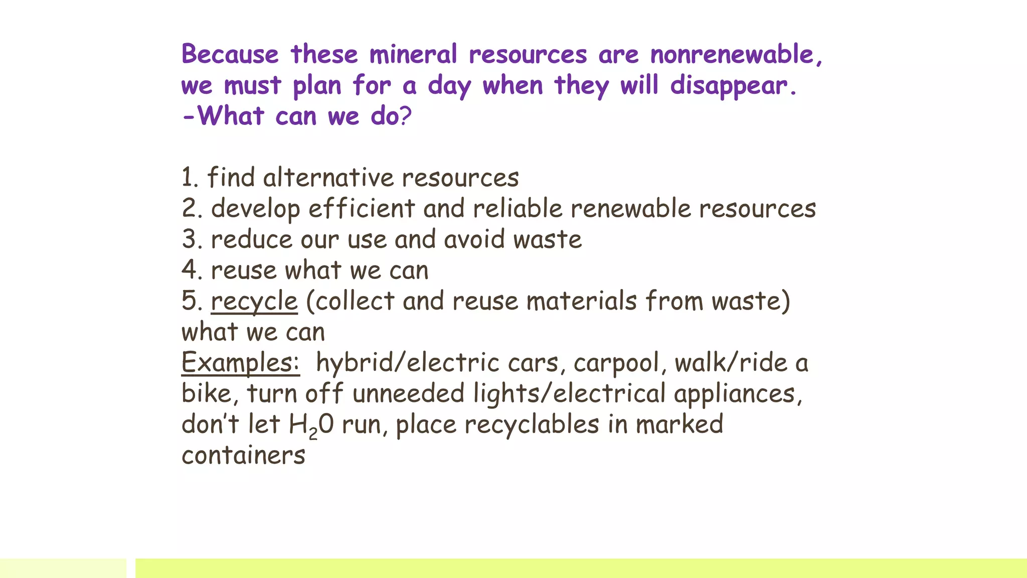Because these mineral resources are nonrenewable,
we must plan for a day when they will disappear.
-What can we do?
1. find alternative resources
2. develop efficient and reliable renewable resources
3. reduce our use and avoid waste
4. reuse what we can
5. recycle (collect and reuse materials from waste)
what we can
Examples: hybrid/electric cars, carpool, walk/ride a
bike, turn off unneeded lights/electrical appliances,
don’t let H20 run, place recyclables in marked
containers
 