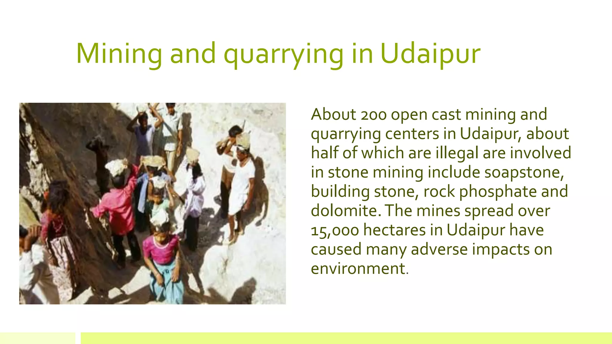 Mining and quarrying in Udaipur
About 200 open cast mining and
quarrying centers in Udaipur, about
half of which are illegal are involved
in stone mining include soapstone,
building stone, rock phosphate and
dolomite.The mines spread over
15,000 hectares in Udaipur have
caused many adverse impacts on
environment.
 