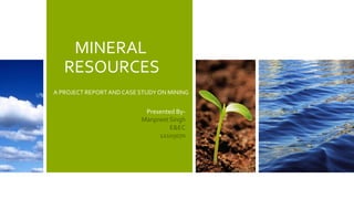 MINERAL
RESOURCES
A PROJECT REPORTAND CASE STUDY ON MINING
Presented By-
Manpreet Singh
E&EC
12105070
 