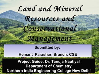 Land and Mineral
Resources and
Conservational
Management
Submitted by:
Hemant Parashar, Branch: CSE
Submitted by:
Hemant Parashar, Branch: CSE
Project Guide: Dr. Tanuja Nautiyal
Department of Chemistry
Northern India Engineering College New Delhi
 