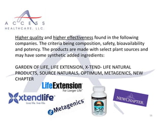 16
Higher quality and higher effectiveness found in the following
companies. The criteria being composition, safety, bioavailability
and potency. The products are made with select plant sources and
may have some synthetic added ingredients:
GARDEN OF LIFE, LIFE EXTENSION, X-TEND- LIFE NATURAL
PRODUCTS, SOURCE NATURALS, OPTIMUM, METAGENICS, NEW
CHAPTER
 