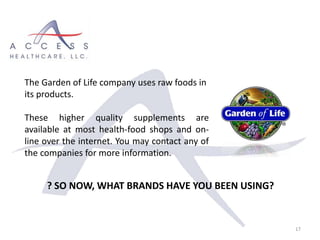 17
The Garden of Life company uses raw foods in
its products.
These higher quality supplements are
available at most health-food shops and on-
line over the internet. You may contact any of
the companies for more information.
? SO NOW, WHAT BRANDS HAVE YOU BEEN USING?
 