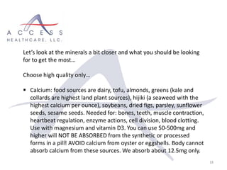 18
Let’s look at the minerals a bit closer and what you should be looking
for to get the most…
Choose high quality only…
 Calcium: food sources are dairy, tofu, almonds, greens (kale and
collards are highest land plant sources), hijiki (a seaweed with the
highest calcium per ounce), soybeans, dried figs, parsley, sunflower
seeds, sesame seeds. Needed for: bones, teeth, muscle contraction,
heartbeat regulation, enzyme actions, cell division, blood clotting.
Use with magnesium and vitamin D3. You can use 50-500mg and
higher will NOT BE ABSORBED from the synthetic or processed
forms in a pill! AVOID calcium from oyster or eggshells. Body cannot
absorb calcium from these sources. We absorb about 12.5mg only.
 