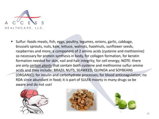 20
 Sulfur: foods-meats, fish, eggs, poultry, legumes, onions, garlic, cabbage,
brussels sprouts, nuts, kale, lettuce, walnuts, hazelnuts, sunflower seeds,
raspberries and more; a component of 2 amino acids (cysteine and methionine)
so necessary for protein synthesis in body, for collagen formation, for keratin
formation needed for skin, nail and hair integrity; for cell energy; NOTE: there
are only certain plants that contain both cysteine and methionine sulfur-amino
acids and they include: BRAZIL NUTS, SEAWEED, QUINOA and SOYBEANS
(ORGANIC); for insulin and carbohydrate processes; for blood anticoagulation; no
RDA since abundant in food; it is part of SULFA moiety in many drugs so be
aware and do not use!
 