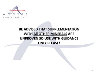 24
BE ADVISED THAT SUPPLEMENTATION
WITH All OTHER MINERALS ARE
UNPROVEN SO USE WITH GUIDANCE
ONLY PLEASE!
 