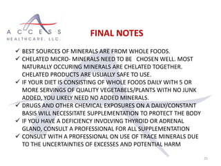 25
FINAL NOTES
 BEST SOURCES OF MINERALS ARE FROM WHOLE FOODS.
 CHELATED MICRO- MINERALS NEED TO BE CHOSEN WELL. MOST
NATURALLY OCCURING MINERALS ARE CHELATED TOGETHER.
CHELATED PRODUCTS ARE USUALLY SAFE TO USE.
 IF YOUR DIET IS CONSISTING OF WHOLE FOODS DAILY WITH 5 OR
MORE SERVINGS OF QUALITY VEGETABELS/PLANTS WITH NO JUNK
ADDED, YOU LIKELY NEED NO ADDED MINERALS.
 DRUGS AND OTHER CHEMICAL EXPOSURES ON A DAILY/CONSTANT
BASIS WILL NECESSITATE SUPPLEMENTATION TO PROTECT THE BODY
 IF YOU HAVE A DEFICIENCY INVOLVING THYROID OR ADRENAL
GLAND, CONSULT A PROFESSIONAL FOR ALL SUPPLEMENTATION
 CONSULT WITH A PROFESSIONAL ON USE OF TRACE MINERALS DUE
TO THE UNCERTAINTIES OF EXCESSES AND POTENTIAL HARM
 