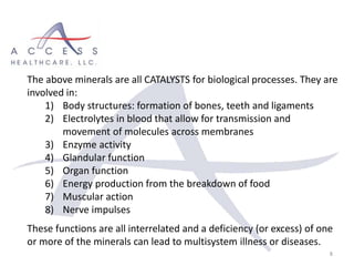 8
The above minerals are all CATALYSTS for biological processes. They are
involved in:
1) Body structures: formation of bones, teeth and ligaments
2) Electrolytes in blood that allow for transmission and
movement of molecules across membranes
3) Enzyme activity
4) Glandular function
5) Organ function
6) Energy production from the breakdown of food
7) Muscular action
8) Nerve impulses
These functions are all interrelated and a deficiency (or excess) of one
or more of the minerals can lead to multisystem illness or diseases.
 
