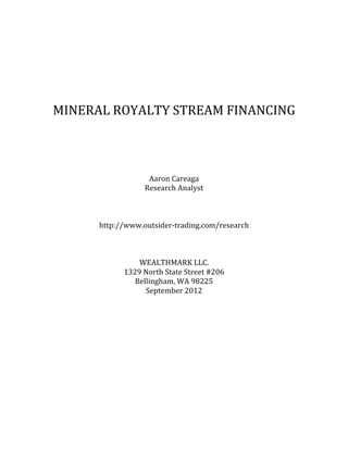  
	
  

	
  

	
  
	
  
MINERAL	
  ROYALTY	
  STREAM	
  FINANCING	
  
	
  
	
  
	
  
	
  
	
  
	
  

	
  

Aaron	
  Careaga	
  
Research	
  Analyst	
  
	
  
	
  
	
  
http://www.wealthmarkllc.com/research	
  
	
  
	
  
	
  
WEALTHMARK	
  LLC.	
  	
  
1329	
  North	
  State	
  Street,	
  Suite	
  206	
  
Bellingham,	
  WA	
  98225	
  
September	
  2012	
  
	
  
	
  

	
  

 