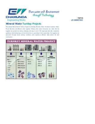 Call Us
+91-9898874931
Mineral Water Turnkey Projects
We attempt Mineral Water Turnkey Projects for Bottling Machine, Water Treatment Systems, Water
Pouch Machine and different other supplies. Utilizing most recent innovation, we verify that the
supplies we produce are strong, enduring and easy to work. We vigorously take after customers'
guidelines while fabricating, so that the last item is according to their necessities. Our supplies can
persevere through brutal working conditions and experience different tests before the last
conveyance.
 