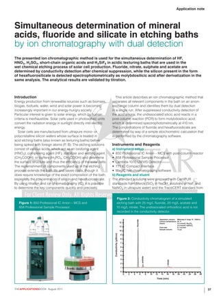 Application note




Simultaneous determination of mineral
acids, fluoride and silicate in etching baths
by ion chromatography with dual detection
The presented ion chromatographic method is used for the simultaneous determination of HF,
HNO3, H2SO4 , short-chain organic acids and H2SiF6 in acidic texturing baths that are used in the
wet chemical etching process of solar cell production. Fluoride, nitrate, sulphate and acetate are
determined by conductivity detection after chemical suppression, while the silicon present in the form
of hexafluorosilicate is detected spectrophotometrically as molybdosilicic acid after derivatization in the
same analysis. The analytical results are validated by titration.



Introduction                                                           This article describes an ion chromatographic method that
Energy production from renewable sources such as biomass,           separates all relevant components in the bath on an anion-
biogas, biofuels, water, wind and solar power is becoming           exchange column and identifies them by dual detection
increasingly important in our energy-hungry society.                in a single run. After suppressed conductivity detection of
Particular interest is given to solar energy, which by human        the acid anions, the undissociated silicic acid reacts in a
criteria is inexhaustible. Solar cells used in photovoltaic units   post-column reaction (PCR) to form molybdosilicic acid,
convert the radiation energy in sunlight directly into electric     which is determined spectrophotometrically at 410 nm.
energy.                                                             The concentrations of fluoride and hexafluorosilicate are
   Solar cells are manufactured from ultrapure mono- or             determined by way of a simple stoichiometric calculation that
polycristalline silicon wafers whose surface is treated in          is performed by the chromatography software.
acid etching baths (also known as texturing baths) before
being spiked with foreign atoms (P, B). The etching solutions       Instruments and Reagents
consist of various acids, which act as an oxidizing agent           a) Instrument setup
(HNO3), complexing agent (HF), stabilizer and wetting agent         •	 850 Professional IC Anion – MCS with post-column reactor
(CH 3 COOH), or buffers (H 3 PO4, CH 3 COOH) and determine          •	 858 Professional Sample Processor
the surface structure and thus the efficiency of the solar cells.   •	 Lambda 1010 UV/VIS Detector
The replenishment of components used up in the etching              •	 771 IC Compact Interface
process extends the bath life and saves costs, though it            •	 MagIC Net chromatography software
does require knowledge of the exact composition of the bath,        b) Reagents and eluent
especially the concentration of silicon and hexafluorosilicate.     The standard solutions were prepared with CertiPUR
By using titration and ion chromatography (IC), it is possible      standards from Merck (SiO2 in NaOH; solutions of NaF and
to determine the key components quickly and precisely.              NaNO3 in ultrapure water) and the TraceCERT standard from


                                                                                Figure 2: Conductivity chromatogram of a simulated
   Figure 1: 850 Professional IC Anion – MCS and                                etching bath with 25 mg/L fluoride, 20 mg/L acetate and
   858 Professional Sample Processor.                                           10 mg/L nitrate. The undissociated orthosilicic acid is not
                                                                                recorded in the conductivity detector.

                                                                                                                                                    Separation column: Metrosep A Supp 15 - 250/4.0
                                                                                                             fluoride




                                                                                                                                                    Column temperature: 45 ˚C
                                                                                            12                                                      Eluent:             3.5 mmol/L Na2CO3
                                                                                                                                                                        3.0 mmol/L NaHCO3
                                                                                            11                                                      Flow-rate:          0.7 mL/min
                                                                                                                                                    Sample volume:      1.5 µL
                                                                                            10
                                                                     Conductivity (µS/cm)




                                                                                            9

                                                                                            8

                                                                                            7

                                                                                            6

                                                                                            5

                                                                                            4
                                                                                                                            acetate




                                                                                            3
                                                                                                                                                            nitrate




                                                                                            2

                                                                                            1

                                                                                            0
                                                                                                 0   2   4              6             8   10   12    14     16        18   20   22   24    26     28

                                                                                                                                                Time (min)



THEAPPLICATIONSBOOK August 2011                                                                                                                                                                        37
 