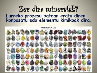 Zer dira mineralak?
Lurreko prozesu batean eratu diren
konposatu edo elementu kimikoak dira.
 