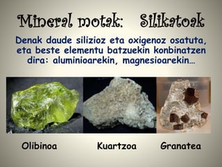 Mineral motak: Silikatoak
Denak daude silizioz eta oxigenoz osatuta,
eta beste elementu batzuekin konbinatzen
dira: aluminioarekin, magnesioarekin…
Olibinoa Kuartzoa Granatea
 