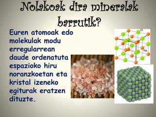 Nolakoak dira mineralak
barrutik?
Euren atomoak edo
molekulak modu
erregularrean
daude ordenatuta
espazioko hiru
noranzkoetan eta
kristal izeneko
egiturak eratzen
dituzte.
 