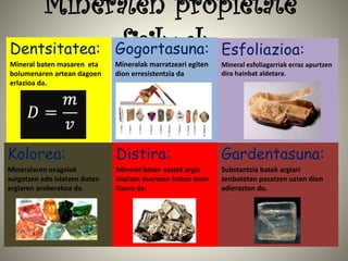 Mineralen propietate
fisikoakDentsitatea:
Mineral baten masaren eta
bolumenaren artean dagoen
erlazioa da.
Gogortasuna:
Mineralak marratzeari egiten
dion erresistentzia da
Esfoliazioa:
Mineral esfoliagarriak erraz apurtzen
dira hainbat aldetara.
Kolorea:
Mineralaren osagaiek
xurgatzen edo islatzen duten
argiaren araberakoa da.
Distira:
Mineral baten azalak argia
islatzen duenean izaten duen
itxura da.
Gardentasuna:
Substantzia batek argiari
zenbatetan pasatzen uzten dion
adierazten du.
 
