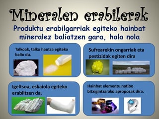 Mineralen erabilerak
Produktu erabilgarriak egiteko hainbat
mineralez baliatzen gara, hala nola
Talkoak, talko hautsa egiteko
balio du.
Sufrearekin ongarriak eta
pestizidak egiten dira
Igeltsoa, eskaiola egiteko
erabiltzen da.
Hainbat elementu natibo
bitxigintzarako aproposak dira.
 