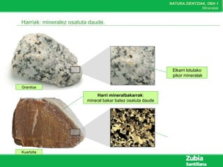 NATURA ZIENTZIAK, DBH 1
Mineralak
Harriak: mineralez osatuta daude.
Elkarri lotutako
pikor mineralak
Granitoa
Harri mineralbakarrak:
mineral bakar batez osatuta daude
Kuartzita
 