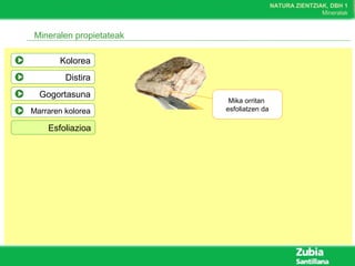 NATURA ZIENTZIAK, DBH 1
Mineralak
Mineralen propietateak
Kolorea
Distira
Gogortasuna
Marraren kolorea
Esfoliazioa
Mika orritan
esfoliatzen da
 
