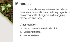 Minerals
Minerals are non-renewable natural
resources. Minerals occur in living organisms
as components of organic and inorganic
molecules and ions.
Classification:
In plants, minerals are divided into:
1. Macronutrients.
2. Micronutrients.
 